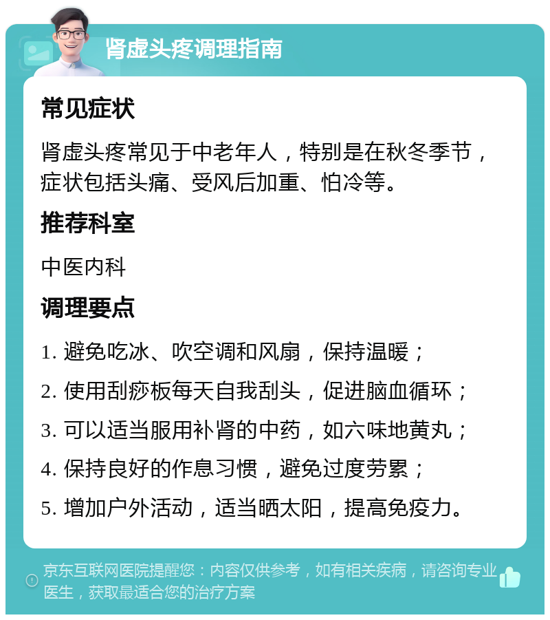 肾虚头疼调理指南 常见症状 肾虚头疼常见于中老年人，特别是在秋冬季节，症状包括头痛、受风后加重、怕冷等。 推荐科室 中医内科 调理要点 1. 避免吃冰、吹空调和风扇，保持温暖； 2. 使用刮痧板每天自我刮头，促进脑血循环； 3. 可以适当服用补肾的中药，如六味地黄丸； 4. 保持良好的作息习惯，避免过度劳累； 5. 增加户外活动，适当晒太阳，提高免疫力。