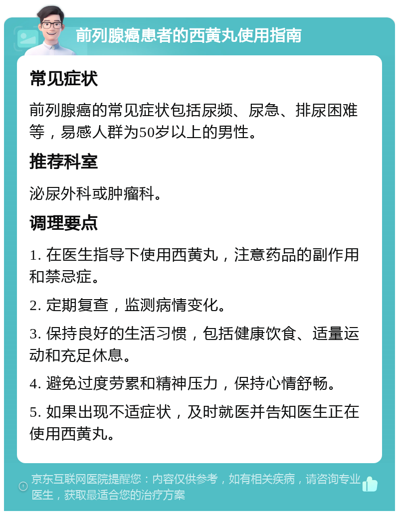 前列腺癌患者的西黄丸使用指南 常见症状 前列腺癌的常见症状包括尿频、尿急、排尿困难等，易感人群为50岁以上的男性。 推荐科室 泌尿外科或肿瘤科。 调理要点 1. 在医生指导下使用西黄丸，注意药品的副作用和禁忌症。 2. 定期复查，监测病情变化。 3. 保持良好的生活习惯，包括健康饮食、适量运动和充足休息。 4. 避免过度劳累和精神压力，保持心情舒畅。 5. 如果出现不适症状，及时就医并告知医生正在使用西黄丸。