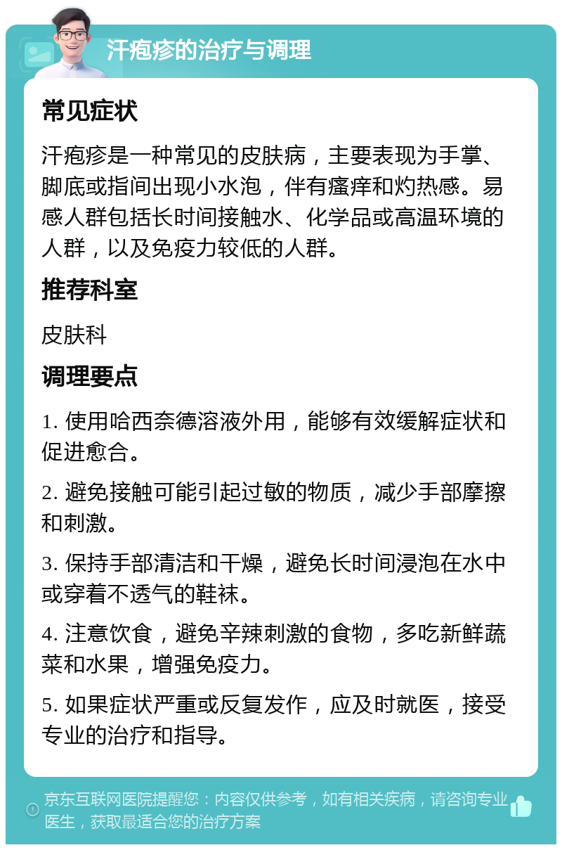 汗疱疹的治疗与调理 常见症状 汗疱疹是一种常见的皮肤病，主要表现为手掌、脚底或指间出现小水泡，伴有瘙痒和灼热感。易感人群包括长时间接触水、化学品或高温环境的人群，以及免疫力较低的人群。 推荐科室 皮肤科 调理要点 1. 使用哈西奈德溶液外用，能够有效缓解症状和促进愈合。 2. 避免接触可能引起过敏的物质，减少手部摩擦和刺激。 3. 保持手部清洁和干燥，避免长时间浸泡在水中或穿着不透气的鞋袜。 4. 注意饮食，避免辛辣刺激的食物，多吃新鲜蔬菜和水果，增强免疫力。 5. 如果症状严重或反复发作，应及时就医，接受专业的治疗和指导。