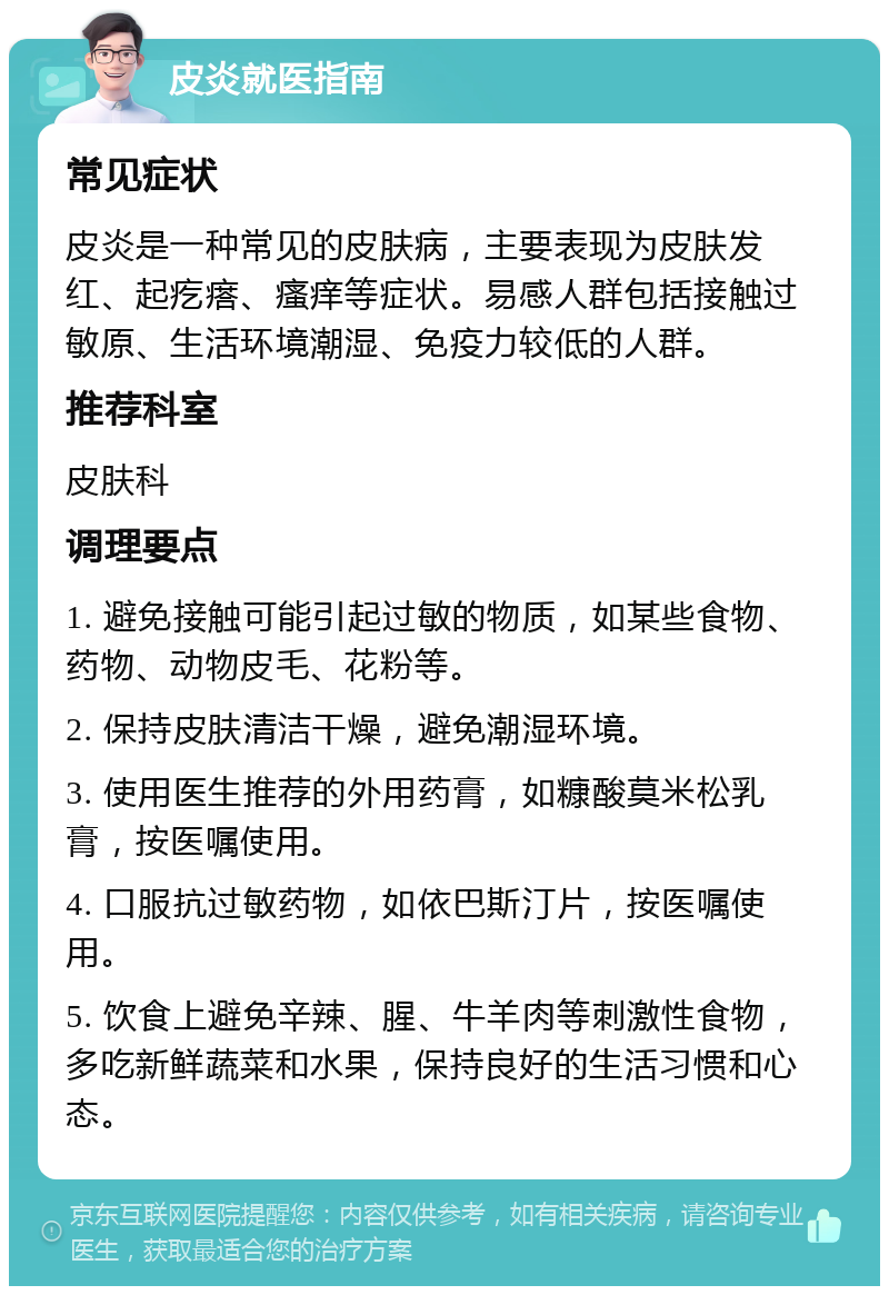 皮炎就医指南 常见症状 皮炎是一种常见的皮肤病，主要表现为皮肤发红、起疙瘩、瘙痒等症状。易感人群包括接触过敏原、生活环境潮湿、免疫力较低的人群。 推荐科室 皮肤科 调理要点 1. 避免接触可能引起过敏的物质，如某些食物、药物、动物皮毛、花粉等。 2. 保持皮肤清洁干燥，避免潮湿环境。 3. 使用医生推荐的外用药膏，如糠酸莫米松乳膏，按医嘱使用。 4. 口服抗过敏药物，如依巴斯汀片，按医嘱使用。 5. 饮食上避免辛辣、腥、牛羊肉等刺激性食物，多吃新鲜蔬菜和水果，保持良好的生活习惯和心态。