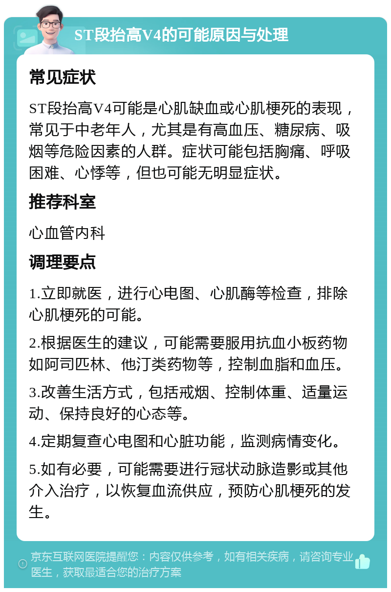 ST段抬高V4的可能原因与处理 常见症状 ST段抬高V4可能是心肌缺血或心肌梗死的表现，常见于中老年人，尤其是有高血压、糖尿病、吸烟等危险因素的人群。症状可能包括胸痛、呼吸困难、心悸等，但也可能无明显症状。 推荐科室 心血管内科 调理要点 1.立即就医，进行心电图、心肌酶等检查，排除心肌梗死的可能。 2.根据医生的建议，可能需要服用抗血小板药物如阿司匹林、他汀类药物等，控制血脂和血压。 3.改善生活方式，包括戒烟、控制体重、适量运动、保持良好的心态等。 4.定期复查心电图和心脏功能，监测病情变化。 5.如有必要，可能需要进行冠状动脉造影或其他介入治疗，以恢复血流供应，预防心肌梗死的发生。