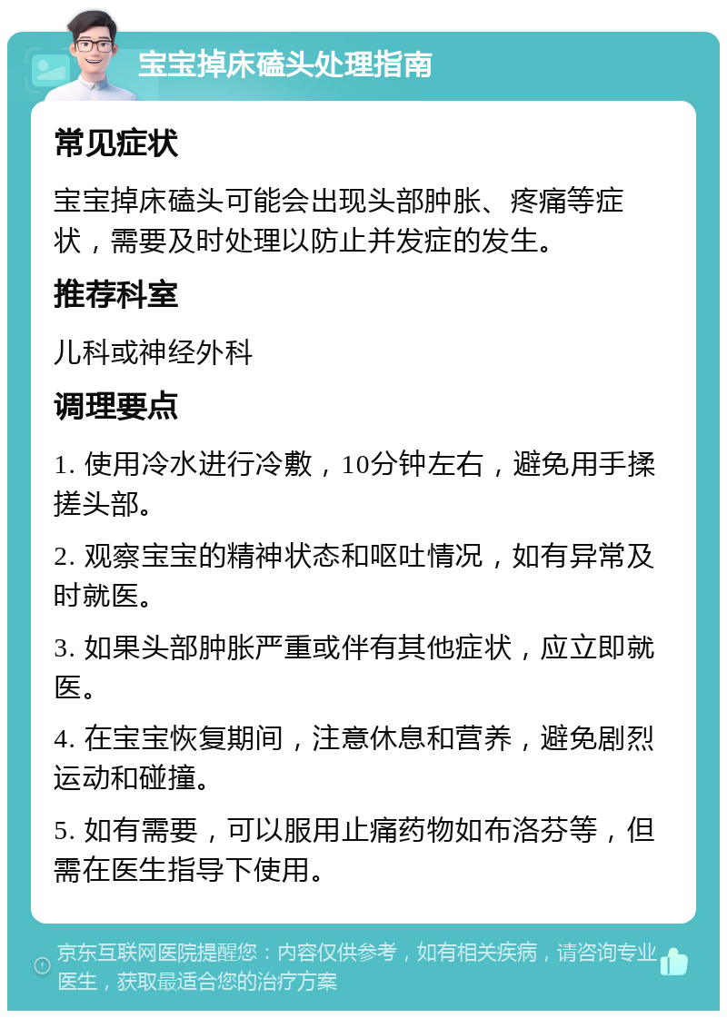 宝宝掉床磕头处理指南 常见症状 宝宝掉床磕头可能会出现头部肿胀、疼痛等症状，需要及时处理以防止并发症的发生。 推荐科室 儿科或神经外科 调理要点 1. 使用冷水进行冷敷，10分钟左右，避免用手揉搓头部。 2. 观察宝宝的精神状态和呕吐情况，如有异常及时就医。 3. 如果头部肿胀严重或伴有其他症状，应立即就医。 4. 在宝宝恢复期间，注意休息和营养，避免剧烈运动和碰撞。 5. 如有需要，可以服用止痛药物如布洛芬等，但需在医生指导下使用。