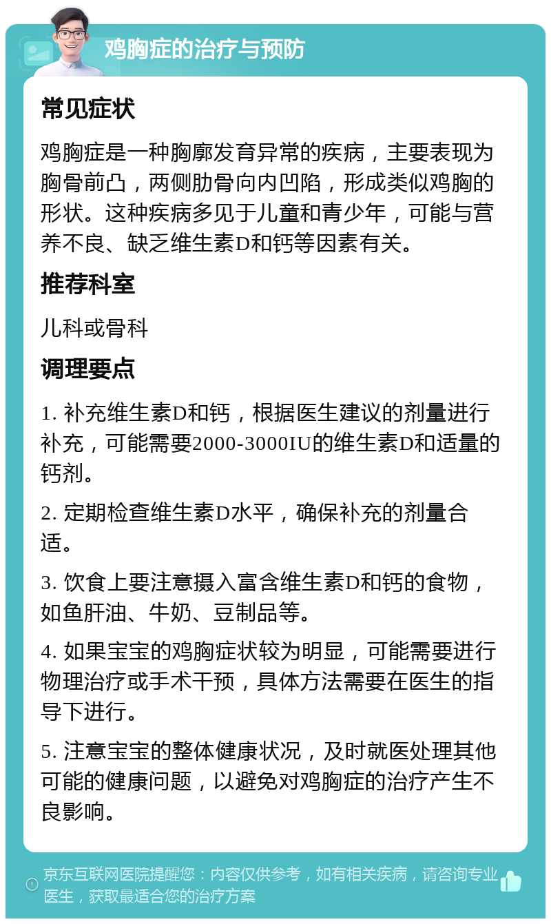 鸡胸症的治疗与预防 常见症状 鸡胸症是一种胸廓发育异常的疾病，主要表现为胸骨前凸，两侧肋骨向内凹陷，形成类似鸡胸的形状。这种疾病多见于儿童和青少年，可能与营养不良、缺乏维生素D和钙等因素有关。 推荐科室 儿科或骨科 调理要点 1. 补充维生素D和钙，根据医生建议的剂量进行补充，可能需要2000-3000IU的维生素D和适量的钙剂。 2. 定期检查维生素D水平，确保补充的剂量合适。 3. 饮食上要注意摄入富含维生素D和钙的食物，如鱼肝油、牛奶、豆制品等。 4. 如果宝宝的鸡胸症状较为明显，可能需要进行物理治疗或手术干预，具体方法需要在医生的指导下进行。 5. 注意宝宝的整体健康状况，及时就医处理其他可能的健康问题，以避免对鸡胸症的治疗产生不良影响。