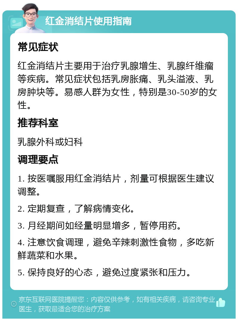 红金消结片使用指南 常见症状 红金消结片主要用于治疗乳腺增生、乳腺纤维瘤等疾病。常见症状包括乳房胀痛、乳头溢液、乳房肿块等。易感人群为女性，特别是30-50岁的女性。 推荐科室 乳腺外科或妇科 调理要点 1. 按医嘱服用红金消结片，剂量可根据医生建议调整。 2. 定期复查，了解病情变化。 3. 月经期间如经量明显增多，暂停用药。 4. 注意饮食调理，避免辛辣刺激性食物，多吃新鲜蔬菜和水果。 5. 保持良好的心态，避免过度紧张和压力。