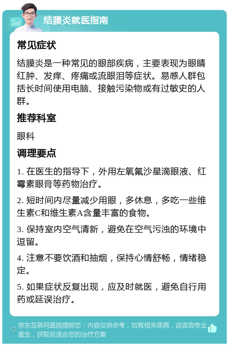 结膜炎就医指南 常见症状 结膜炎是一种常见的眼部疾病，主要表现为眼睛红肿、发痒、疼痛或流眼泪等症状。易感人群包括长时间使用电脑、接触污染物或有过敏史的人群。 推荐科室 眼科 调理要点 1. 在医生的指导下，外用左氧氟沙星滴眼液、红霉素眼膏等药物治疗。 2. 短时间内尽量减少用眼，多休息，多吃一些维生素C和维生素A含量丰富的食物。 3. 保持室内空气清新，避免在空气污浊的环境中逗留。 4. 注意不要饮酒和抽烟，保持心情舒畅，情绪稳定。 5. 如果症状反复出现，应及时就医，避免自行用药或延误治疗。