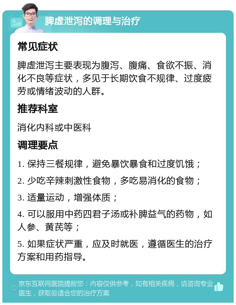 脾虚泄泻的调理与治疗 常见症状 脾虚泄泻主要表现为腹泻、腹痛、食欲不振、消化不良等症状，多见于长期饮食不规律、过度疲劳或情绪波动的人群。 推荐科室 消化内科或中医科 调理要点 1. 保持三餐规律，避免暴饮暴食和过度饥饿； 2. 少吃辛辣刺激性食物，多吃易消化的食物； 3. 适量运动，增强体质； 4. 可以服用中药四君子汤或补脾益气的药物，如人参、黄芪等； 5. 如果症状严重，应及时就医，遵循医生的治疗方案和用药指导。