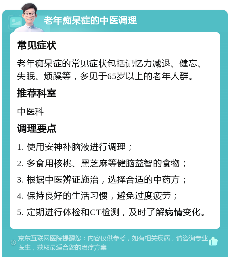 老年痴呆症的中医调理 常见症状 老年痴呆症的常见症状包括记忆力减退、健忘、失眠、烦躁等，多见于65岁以上的老年人群。 推荐科室 中医科 调理要点 1. 使用安神补脑液进行调理； 2. 多食用核桃、黑芝麻等健脑益智的食物； 3. 根据中医辨证施治，选择合适的中药方； 4. 保持良好的生活习惯，避免过度疲劳； 5. 定期进行体检和CT检测，及时了解病情变化。