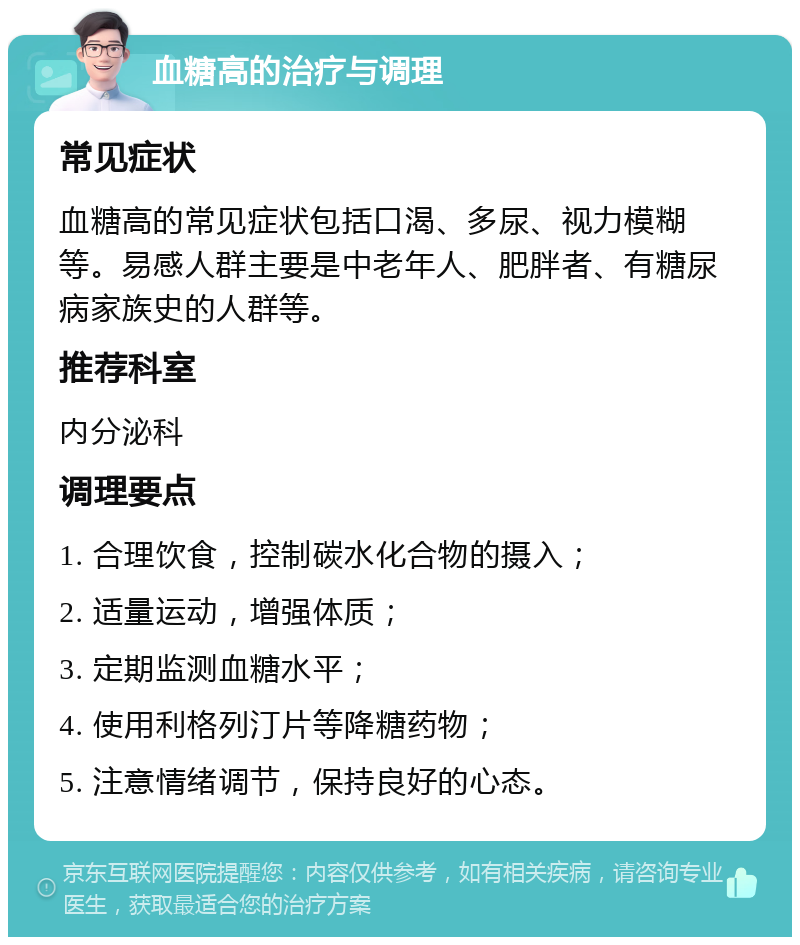 血糖高的治疗与调理 常见症状 血糖高的常见症状包括口渴、多尿、视力模糊等。易感人群主要是中老年人、肥胖者、有糖尿病家族史的人群等。 推荐科室 内分泌科 调理要点 1. 合理饮食，控制碳水化合物的摄入； 2. 适量运动，增强体质； 3. 定期监测血糖水平； 4. 使用利格列汀片等降糖药物； 5. 注意情绪调节，保持良好的心态。