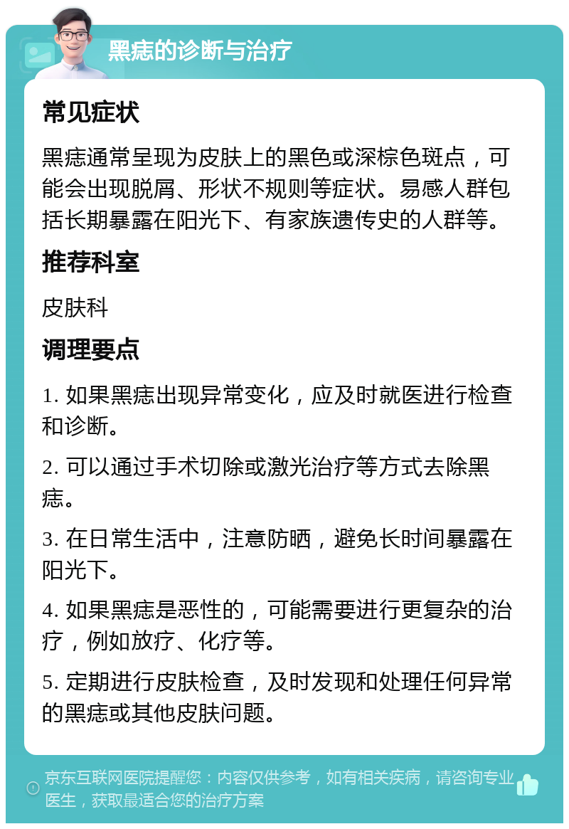 黑痣的诊断与治疗 常见症状 黑痣通常呈现为皮肤上的黑色或深棕色斑点，可能会出现脱屑、形状不规则等症状。易感人群包括长期暴露在阳光下、有家族遗传史的人群等。 推荐科室 皮肤科 调理要点 1. 如果黑痣出现异常变化，应及时就医进行检查和诊断。 2. 可以通过手术切除或激光治疗等方式去除黑痣。 3. 在日常生活中，注意防晒，避免长时间暴露在阳光下。 4. 如果黑痣是恶性的，可能需要进行更复杂的治疗，例如放疗、化疗等。 5. 定期进行皮肤检查，及时发现和处理任何异常的黑痣或其他皮肤问题。