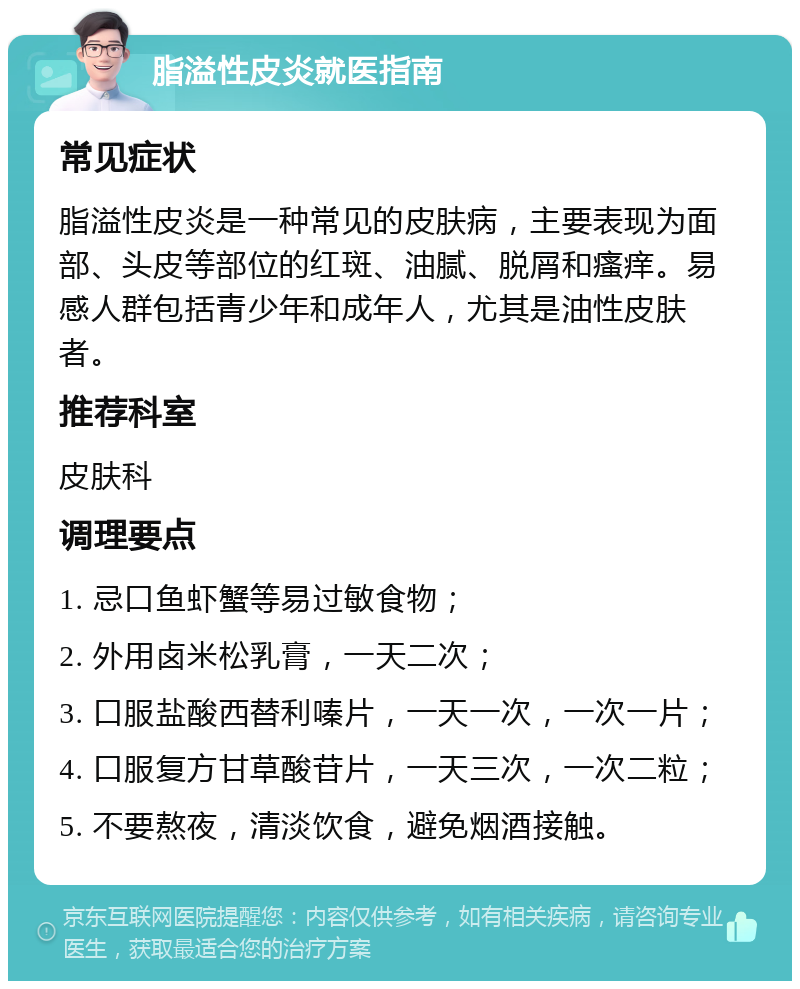 脂溢性皮炎就医指南 常见症状 脂溢性皮炎是一种常见的皮肤病，主要表现为面部、头皮等部位的红斑、油腻、脱屑和瘙痒。易感人群包括青少年和成年人，尤其是油性皮肤者。 推荐科室 皮肤科 调理要点 1. 忌口鱼虾蟹等易过敏食物； 2. 外用卤米松乳膏，一天二次； 3. 口服盐酸西替利嗪片，一天一次，一次一片； 4. 口服复方甘草酸苷片，一天三次，一次二粒； 5. 不要熬夜，清淡饮食，避免烟酒接触。