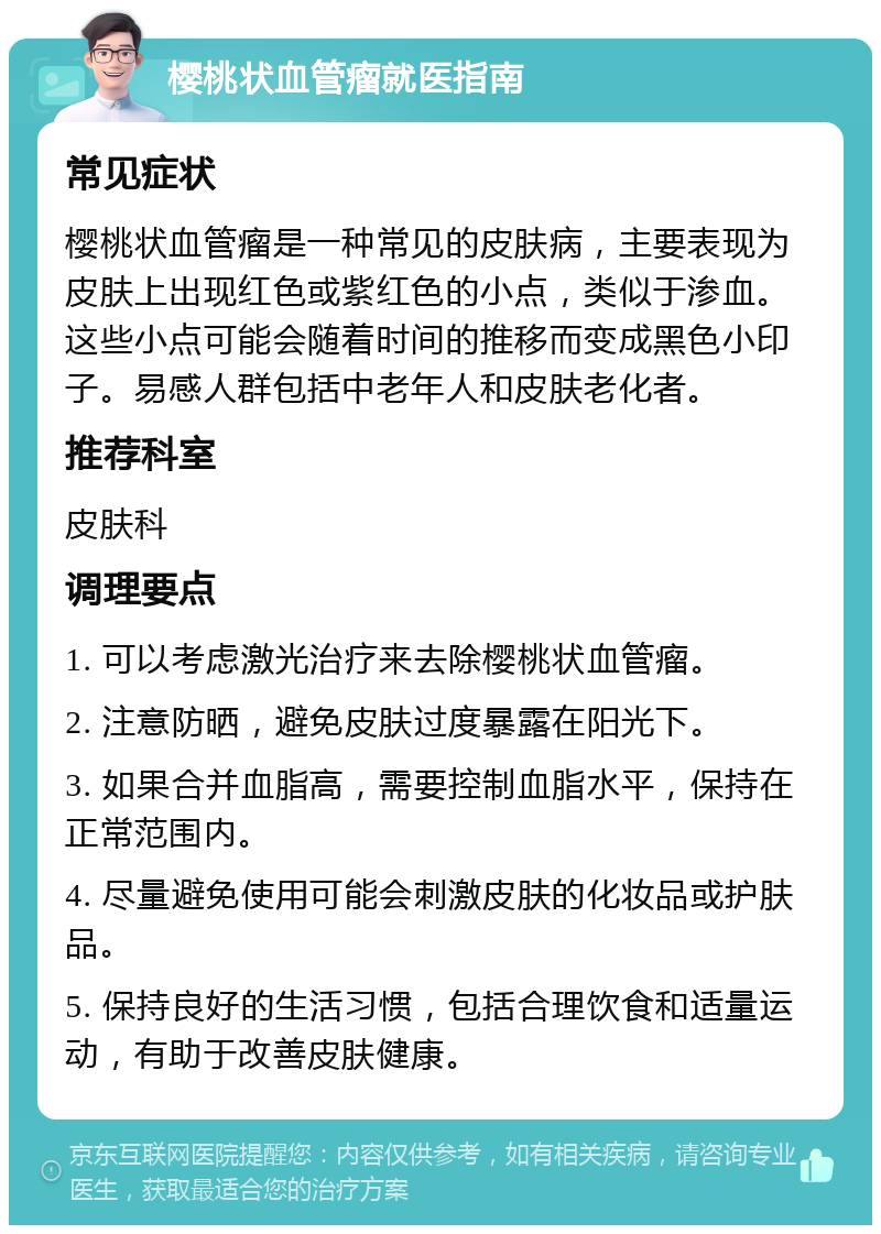 樱桃状血管瘤就医指南 常见症状 樱桃状血管瘤是一种常见的皮肤病，主要表现为皮肤上出现红色或紫红色的小点，类似于渗血。这些小点可能会随着时间的推移而变成黑色小印子。易感人群包括中老年人和皮肤老化者。 推荐科室 皮肤科 调理要点 1. 可以考虑激光治疗来去除樱桃状血管瘤。 2. 注意防晒，避免皮肤过度暴露在阳光下。 3. 如果合并血脂高，需要控制血脂水平，保持在正常范围内。 4. 尽量避免使用可能会刺激皮肤的化妆品或护肤品。 5. 保持良好的生活习惯，包括合理饮食和适量运动，有助于改善皮肤健康。