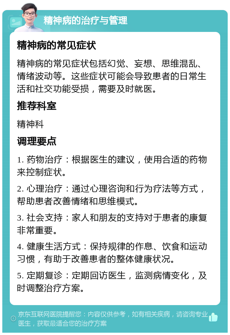 精神病的治疗与管理 精神病的常见症状 精神病的常见症状包括幻觉、妄想、思维混乱、情绪波动等。这些症状可能会导致患者的日常生活和社交功能受损，需要及时就医。 推荐科室 精神科 调理要点 1. 药物治疗：根据医生的建议，使用合适的药物来控制症状。 2. 心理治疗：通过心理咨询和行为疗法等方式，帮助患者改善情绪和思维模式。 3. 社会支持：家人和朋友的支持对于患者的康复非常重要。 4. 健康生活方式：保持规律的作息、饮食和运动习惯，有助于改善患者的整体健康状况。 5. 定期复诊：定期回访医生，监测病情变化，及时调整治疗方案。