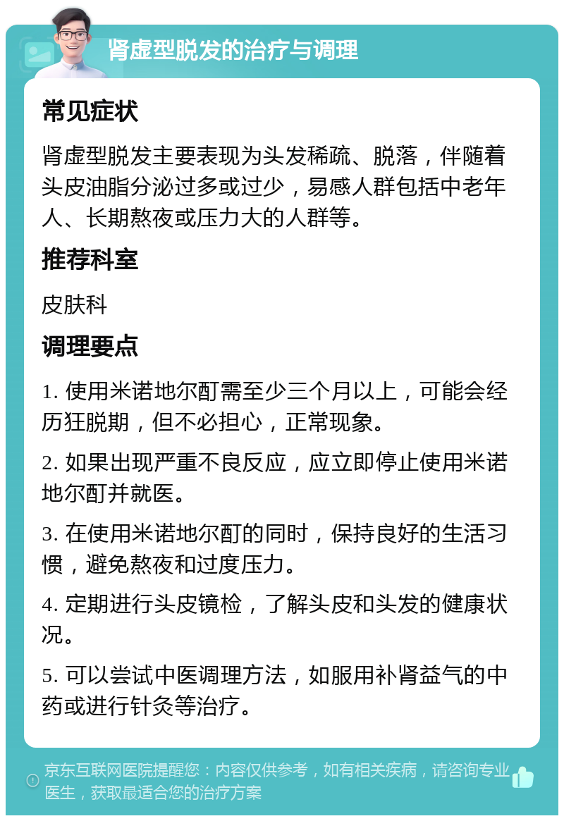 肾虚型脱发的治疗与调理 常见症状 肾虚型脱发主要表现为头发稀疏、脱落，伴随着头皮油脂分泌过多或过少，易感人群包括中老年人、长期熬夜或压力大的人群等。 推荐科室 皮肤科 调理要点 1. 使用米诺地尔酊需至少三个月以上，可能会经历狂脱期，但不必担心，正常现象。 2. 如果出现严重不良反应，应立即停止使用米诺地尔酊并就医。 3. 在使用米诺地尔酊的同时，保持良好的生活习惯，避免熬夜和过度压力。 4. 定期进行头皮镜检，了解头皮和头发的健康状况。 5. 可以尝试中医调理方法，如服用补肾益气的中药或进行针灸等治疗。