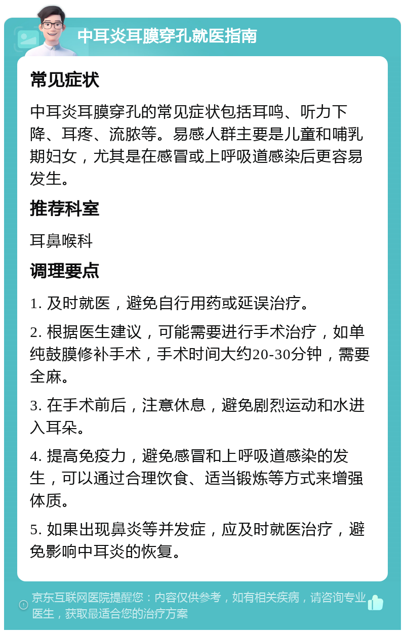 中耳炎耳膜穿孔就医指南 常见症状 中耳炎耳膜穿孔的常见症状包括耳鸣、听力下降、耳疼、流脓等。易感人群主要是儿童和哺乳期妇女，尤其是在感冒或上呼吸道感染后更容易发生。 推荐科室 耳鼻喉科 调理要点 1. 及时就医，避免自行用药或延误治疗。 2. 根据医生建议，可能需要进行手术治疗，如单纯鼓膜修补手术，手术时间大约20-30分钟，需要全麻。 3. 在手术前后，注意休息，避免剧烈运动和水进入耳朵。 4. 提高免疫力，避免感冒和上呼吸道感染的发生，可以通过合理饮食、适当锻炼等方式来增强体质。 5. 如果出现鼻炎等并发症，应及时就医治疗，避免影响中耳炎的恢复。