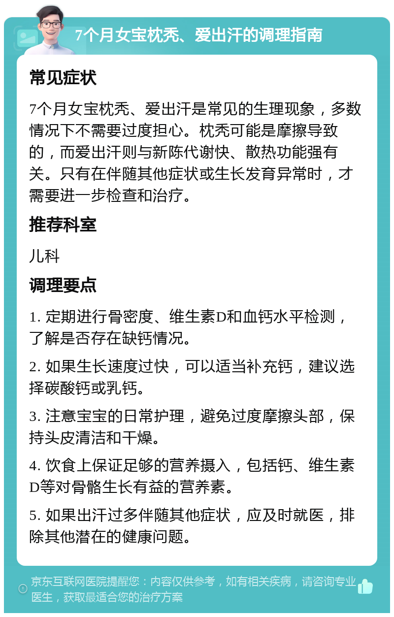 7个月女宝枕秃、爱出汗的调理指南 常见症状 7个月女宝枕秃、爱出汗是常见的生理现象，多数情况下不需要过度担心。枕秃可能是摩擦导致的，而爱出汗则与新陈代谢快、散热功能强有关。只有在伴随其他症状或生长发育异常时，才需要进一步检查和治疗。 推荐科室 儿科 调理要点 1. 定期进行骨密度、维生素D和血钙水平检测，了解是否存在缺钙情况。 2. 如果生长速度过快，可以适当补充钙，建议选择碳酸钙或乳钙。 3. 注意宝宝的日常护理，避免过度摩擦头部，保持头皮清洁和干燥。 4. 饮食上保证足够的营养摄入，包括钙、维生素D等对骨骼生长有益的营养素。 5. 如果出汗过多伴随其他症状，应及时就医，排除其他潜在的健康问题。