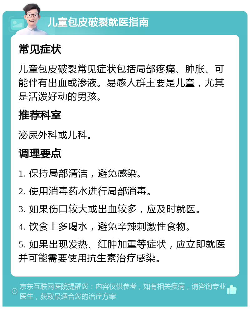 儿童包皮破裂就医指南 常见症状 儿童包皮破裂常见症状包括局部疼痛、肿胀、可能伴有出血或渗液。易感人群主要是儿童，尤其是活泼好动的男孩。 推荐科室 泌尿外科或儿科。 调理要点 1. 保持局部清洁，避免感染。 2. 使用消毒药水进行局部消毒。 3. 如果伤口较大或出血较多，应及时就医。 4. 饮食上多喝水，避免辛辣刺激性食物。 5. 如果出现发热、红肿加重等症状，应立即就医并可能需要使用抗生素治疗感染。