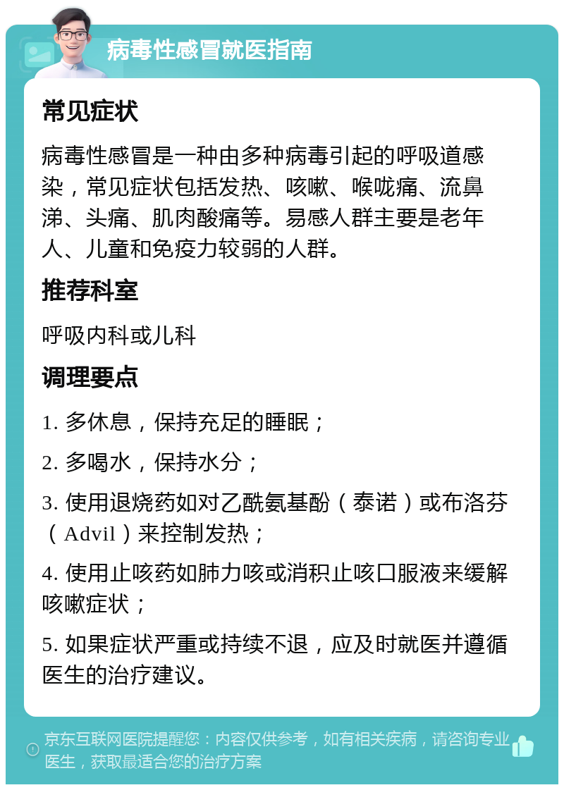 病毒性感冒就医指南 常见症状 病毒性感冒是一种由多种病毒引起的呼吸道感染，常见症状包括发热、咳嗽、喉咙痛、流鼻涕、头痛、肌肉酸痛等。易感人群主要是老年人、儿童和免疫力较弱的人群。 推荐科室 呼吸内科或儿科 调理要点 1. 多休息，保持充足的睡眠； 2. 多喝水，保持水分； 3. 使用退烧药如对乙酰氨基酚（泰诺）或布洛芬（Advil）来控制发热； 4. 使用止咳药如肺力咳或消积止咳口服液来缓解咳嗽症状； 5. 如果症状严重或持续不退，应及时就医并遵循医生的治疗建议。