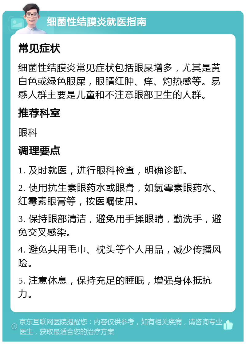 细菌性结膜炎就医指南 常见症状 细菌性结膜炎常见症状包括眼屎增多，尤其是黄白色或绿色眼屎，眼睛红肿、痒、灼热感等。易感人群主要是儿童和不注意眼部卫生的人群。 推荐科室 眼科 调理要点 1. 及时就医，进行眼科检查，明确诊断。 2. 使用抗生素眼药水或眼膏，如氯霉素眼药水、红霉素眼膏等，按医嘱使用。 3. 保持眼部清洁，避免用手揉眼睛，勤洗手，避免交叉感染。 4. 避免共用毛巾、枕头等个人用品，减少传播风险。 5. 注意休息，保持充足的睡眠，增强身体抵抗力。