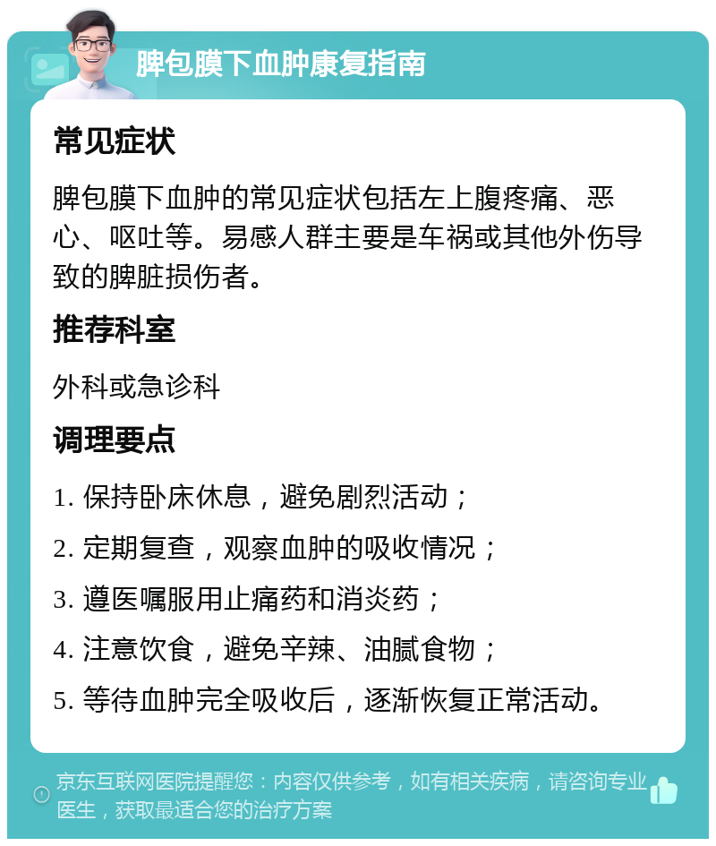 脾包膜下血肿康复指南 常见症状 脾包膜下血肿的常见症状包括左上腹疼痛、恶心、呕吐等。易感人群主要是车祸或其他外伤导致的脾脏损伤者。 推荐科室 外科或急诊科 调理要点 1. 保持卧床休息，避免剧烈活动； 2. 定期复查，观察血肿的吸收情况； 3. 遵医嘱服用止痛药和消炎药； 4. 注意饮食，避免辛辣、油腻食物； 5. 等待血肿完全吸收后，逐渐恢复正常活动。