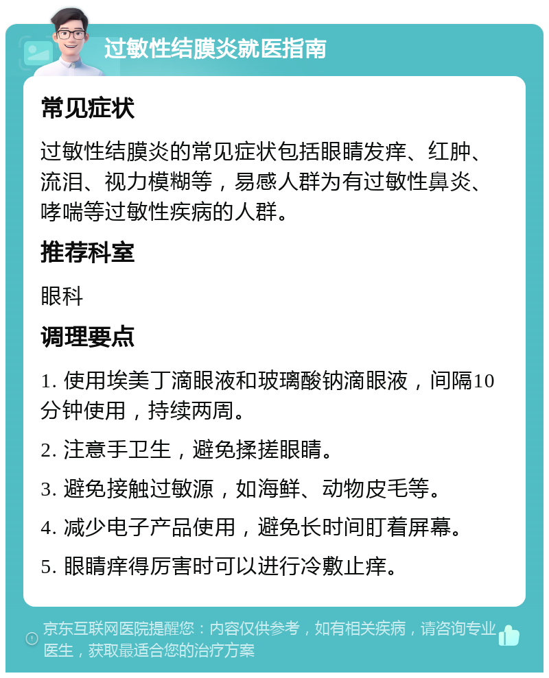 过敏性结膜炎就医指南 常见症状 过敏性结膜炎的常见症状包括眼睛发痒、红肿、流泪、视力模糊等，易感人群为有过敏性鼻炎、哮喘等过敏性疾病的人群。 推荐科室 眼科 调理要点 1. 使用埃美丁滴眼液和玻璃酸钠滴眼液，间隔10分钟使用，持续两周。 2. 注意手卫生，避免揉搓眼睛。 3. 避免接触过敏源，如海鲜、动物皮毛等。 4. 减少电子产品使用，避免长时间盯着屏幕。 5. 眼睛痒得厉害时可以进行冷敷止痒。