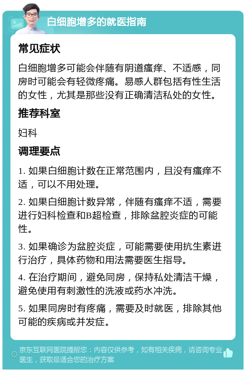 白细胞增多的就医指南 常见症状 白细胞增多可能会伴随有阴道瘙痒、不适感，同房时可能会有轻微疼痛。易感人群包括有性生活的女性，尤其是那些没有正确清洁私处的女性。 推荐科室 妇科 调理要点 1. 如果白细胞计数在正常范围内，且没有瘙痒不适，可以不用处理。 2. 如果白细胞计数异常，伴随有瘙痒不适，需要进行妇科检查和B超检查，排除盆腔炎症的可能性。 3. 如果确诊为盆腔炎症，可能需要使用抗生素进行治疗，具体药物和用法需要医生指导。 4. 在治疗期间，避免同房，保持私处清洁干燥，避免使用有刺激性的洗液或药水冲洗。 5. 如果同房时有疼痛，需要及时就医，排除其他可能的疾病或并发症。