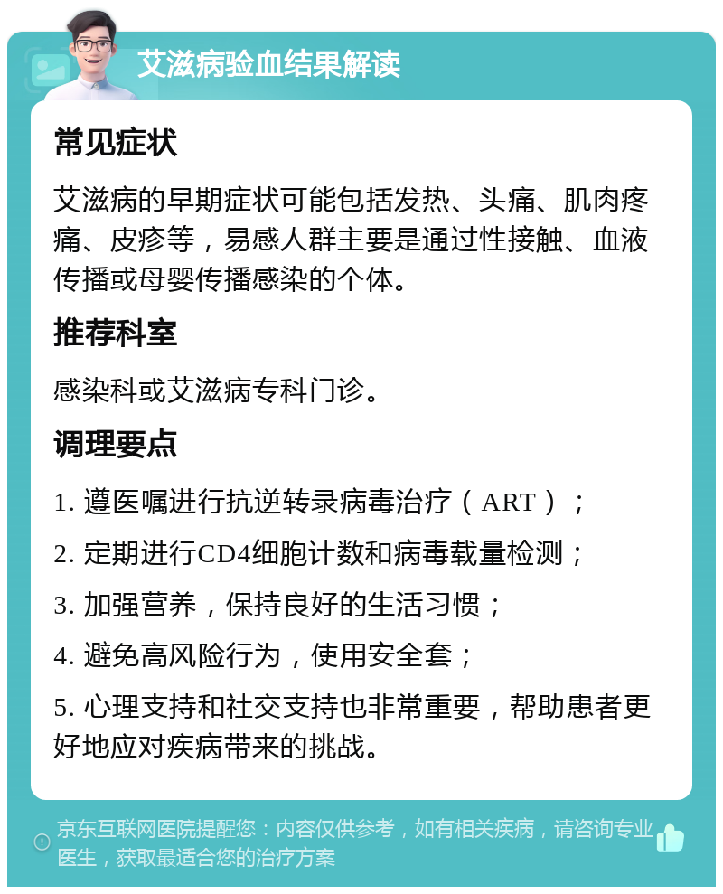 艾滋病验血结果解读 常见症状 艾滋病的早期症状可能包括发热、头痛、肌肉疼痛、皮疹等，易感人群主要是通过性接触、血液传播或母婴传播感染的个体。 推荐科室 感染科或艾滋病专科门诊。 调理要点 1. 遵医嘱进行抗逆转录病毒治疗（ART）； 2. 定期进行CD4细胞计数和病毒载量检测； 3. 加强营养，保持良好的生活习惯； 4. 避免高风险行为，使用安全套； 5. 心理支持和社交支持也非常重要，帮助患者更好地应对疾病带来的挑战。