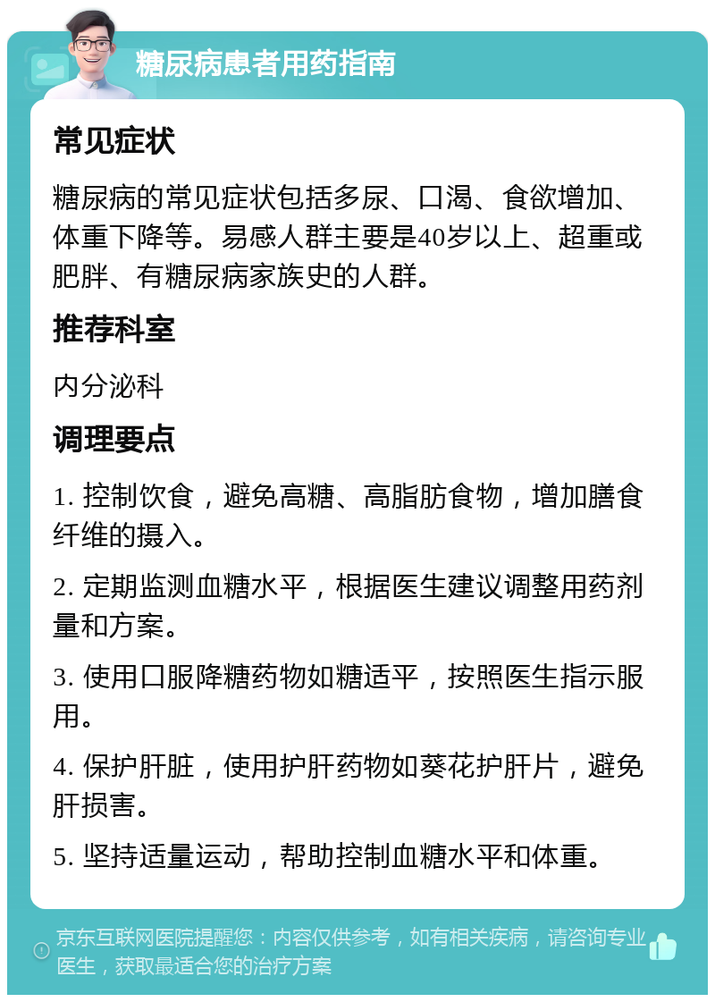 糖尿病患者用药指南 常见症状 糖尿病的常见症状包括多尿、口渴、食欲增加、体重下降等。易感人群主要是40岁以上、超重或肥胖、有糖尿病家族史的人群。 推荐科室 内分泌科 调理要点 1. 控制饮食，避免高糖、高脂肪食物，增加膳食纤维的摄入。 2. 定期监测血糖水平，根据医生建议调整用药剂量和方案。 3. 使用口服降糖药物如糖适平，按照医生指示服用。 4. 保护肝脏，使用护肝药物如葵花护肝片，避免肝损害。 5. 坚持适量运动，帮助控制血糖水平和体重。