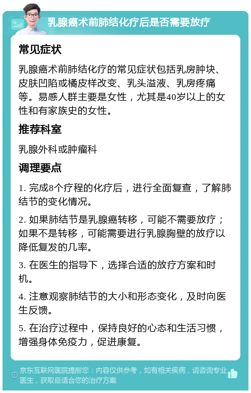 乳腺癌术前肺结化疗后是否需要放疗 常见症状 乳腺癌术前肺结化疗的常见症状包括乳房肿块、皮肤凹陷或橘皮样改变、乳头溢液、乳房疼痛等。易感人群主要是女性，尤其是40岁以上的女性和有家族史的女性。 推荐科室 乳腺外科或肿瘤科 调理要点 1. 完成8个疗程的化疗后，进行全面复查，了解肺结节的变化情况。 2. 如果肺结节是乳腺癌转移，可能不需要放疗；如果不是转移，可能需要进行乳腺胸壁的放疗以降低复发的几率。 3. 在医生的指导下，选择合适的放疗方案和时机。 4. 注意观察肺结节的大小和形态变化，及时向医生反馈。 5. 在治疗过程中，保持良好的心态和生活习惯，增强身体免疫力，促进康复。