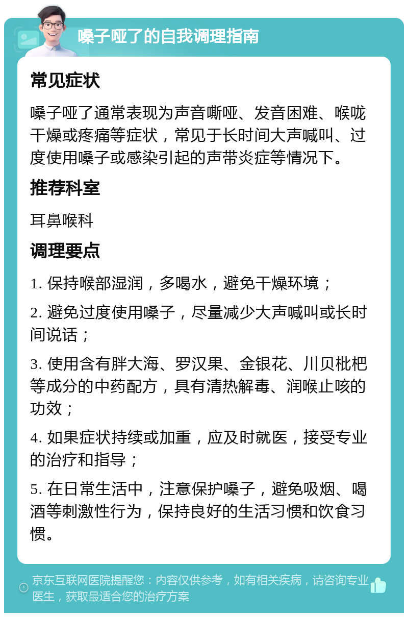 嗓子哑了的自我调理指南 常见症状 嗓子哑了通常表现为声音嘶哑、发音困难、喉咙干燥或疼痛等症状，常见于长时间大声喊叫、过度使用嗓子或感染引起的声带炎症等情况下。 推荐科室 耳鼻喉科 调理要点 1. 保持喉部湿润，多喝水，避免干燥环境； 2. 避免过度使用嗓子，尽量减少大声喊叫或长时间说话； 3. 使用含有胖大海、罗汉果、金银花、川贝枇杷等成分的中药配方，具有清热解毒、润喉止咳的功效； 4. 如果症状持续或加重，应及时就医，接受专业的治疗和指导； 5. 在日常生活中，注意保护嗓子，避免吸烟、喝酒等刺激性行为，保持良好的生活习惯和饮食习惯。