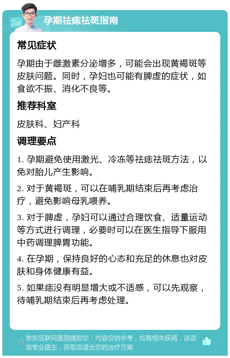 孕期祛痣祛斑指南 常见症状 孕期由于雌激素分泌增多，可能会出现黄褐斑等皮肤问题。同时，孕妇也可能有脾虚的症状，如食欲不振、消化不良等。 推荐科室 皮肤科、妇产科 调理要点 1. 孕期避免使用激光、冷冻等祛痣祛斑方法，以免对胎儿产生影响。 2. 对于黄褐斑，可以在哺乳期结束后再考虑治疗，避免影响母乳喂养。 3. 对于脾虚，孕妇可以通过合理饮食、适量运动等方式进行调理，必要时可以在医生指导下服用中药调理脾胃功能。 4. 在孕期，保持良好的心态和充足的休息也对皮肤和身体健康有益。 5. 如果痣没有明显增大或不适感，可以先观察，待哺乳期结束后再考虑处理。