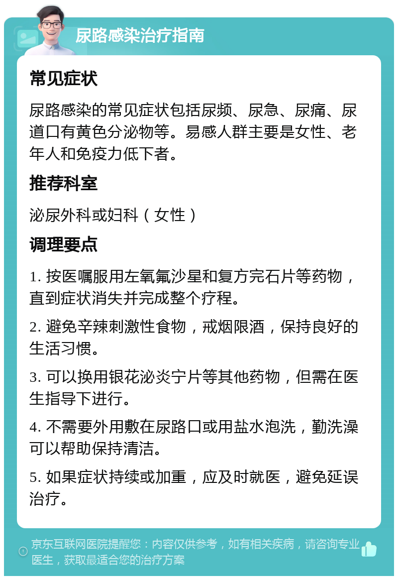 尿路感染治疗指南 常见症状 尿路感染的常见症状包括尿频、尿急、尿痛、尿道口有黄色分泌物等。易感人群主要是女性、老年人和免疫力低下者。 推荐科室 泌尿外科或妇科（女性） 调理要点 1. 按医嘱服用左氧氟沙星和复方完石片等药物，直到症状消失并完成整个疗程。 2. 避免辛辣刺激性食物，戒烟限酒，保持良好的生活习惯。 3. 可以换用银花泌炎宁片等其他药物，但需在医生指导下进行。 4. 不需要外用敷在尿路口或用盐水泡洗，勤洗澡可以帮助保持清洁。 5. 如果症状持续或加重，应及时就医，避免延误治疗。