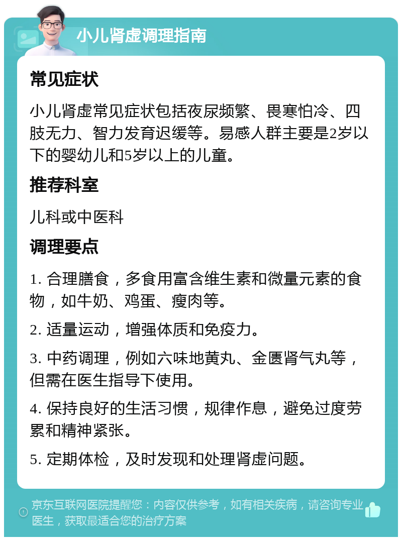 小儿肾虚调理指南 常见症状 小儿肾虚常见症状包括夜尿频繁、畏寒怕冷、四肢无力、智力发育迟缓等。易感人群主要是2岁以下的婴幼儿和5岁以上的儿童。 推荐科室 儿科或中医科 调理要点 1. 合理膳食，多食用富含维生素和微量元素的食物，如牛奶、鸡蛋、瘦肉等。 2. 适量运动，增强体质和免疫力。 3. 中药调理，例如六味地黄丸、金匮肾气丸等，但需在医生指导下使用。 4. 保持良好的生活习惯，规律作息，避免过度劳累和精神紧张。 5. 定期体检，及时发现和处理肾虚问题。