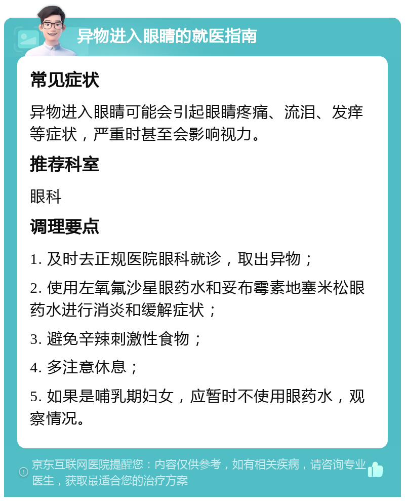 异物进入眼睛的就医指南 常见症状 异物进入眼睛可能会引起眼睛疼痛、流泪、发痒等症状，严重时甚至会影响视力。 推荐科室 眼科 调理要点 1. 及时去正规医院眼科就诊，取出异物； 2. 使用左氧氟沙星眼药水和妥布霉素地塞米松眼药水进行消炎和缓解症状； 3. 避免辛辣刺激性食物； 4. 多注意休息； 5. 如果是哺乳期妇女，应暂时不使用眼药水，观察情况。