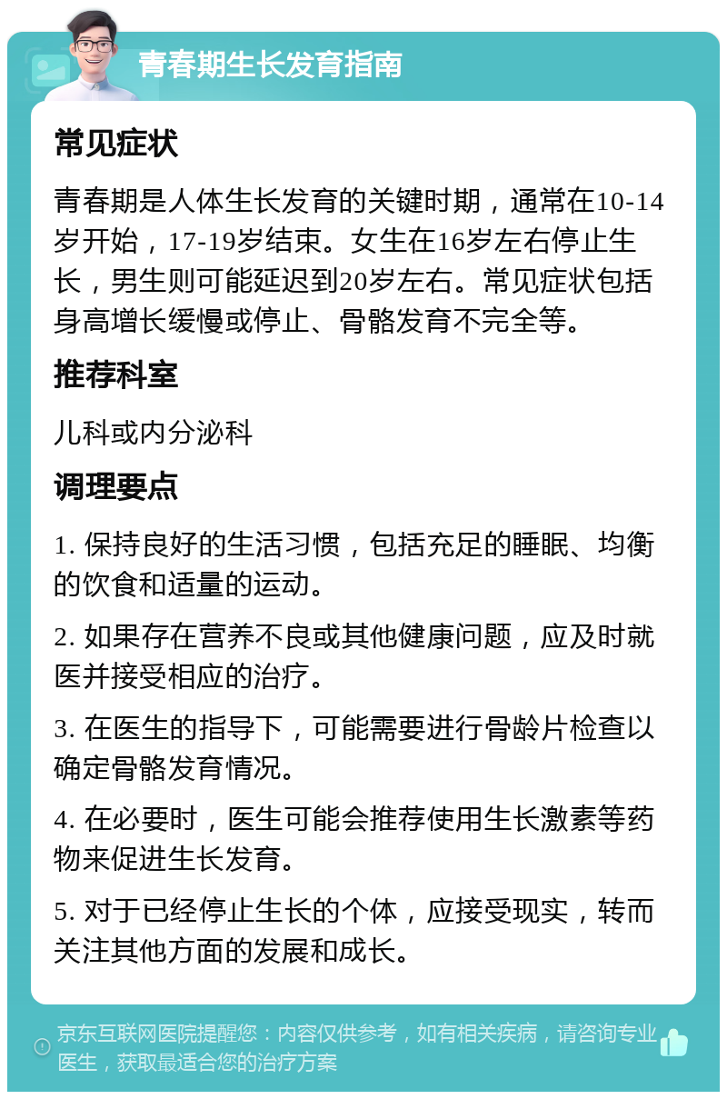 青春期生长发育指南 常见症状 青春期是人体生长发育的关键时期，通常在10-14岁开始，17-19岁结束。女生在16岁左右停止生长，男生则可能延迟到20岁左右。常见症状包括身高增长缓慢或停止、骨骼发育不完全等。 推荐科室 儿科或内分泌科 调理要点 1. 保持良好的生活习惯，包括充足的睡眠、均衡的饮食和适量的运动。 2. 如果存在营养不良或其他健康问题，应及时就医并接受相应的治疗。 3. 在医生的指导下，可能需要进行骨龄片检查以确定骨骼发育情况。 4. 在必要时，医生可能会推荐使用生长激素等药物来促进生长发育。 5. 对于已经停止生长的个体，应接受现实，转而关注其他方面的发展和成长。