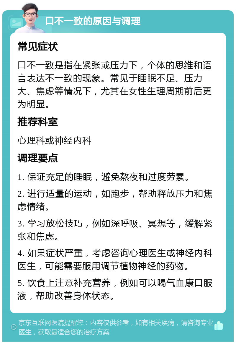 口不一致的原因与调理 常见症状 口不一致是指在紧张或压力下，个体的思维和语言表达不一致的现象。常见于睡眠不足、压力大、焦虑等情况下，尤其在女性生理周期前后更为明显。 推荐科室 心理科或神经内科 调理要点 1. 保证充足的睡眠，避免熬夜和过度劳累。 2. 进行适量的运动，如跑步，帮助释放压力和焦虑情绪。 3. 学习放松技巧，例如深呼吸、冥想等，缓解紧张和焦虑。 4. 如果症状严重，考虑咨询心理医生或神经内科医生，可能需要服用调节植物神经的药物。 5. 饮食上注意补充营养，例如可以喝气血康口服液，帮助改善身体状态。