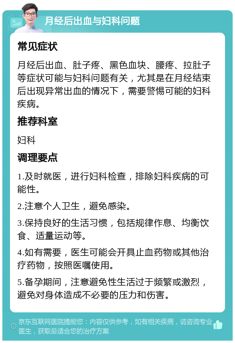 月经后出血与妇科问题 常见症状 月经后出血、肚子疼、黑色血块、腰疼、拉肚子等症状可能与妇科问题有关，尤其是在月经结束后出现异常出血的情况下，需要警惕可能的妇科疾病。 推荐科室 妇科 调理要点 1.及时就医，进行妇科检查，排除妇科疾病的可能性。 2.注意个人卫生，避免感染。 3.保持良好的生活习惯，包括规律作息、均衡饮食、适量运动等。 4.如有需要，医生可能会开具止血药物或其他治疗药物，按照医嘱使用。 5.备孕期间，注意避免性生活过于频繁或激烈，避免对身体造成不必要的压力和伤害。