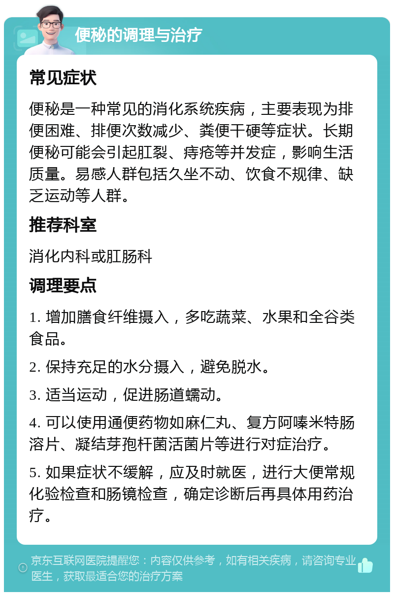 便秘的调理与治疗 常见症状 便秘是一种常见的消化系统疾病，主要表现为排便困难、排便次数减少、粪便干硬等症状。长期便秘可能会引起肛裂、痔疮等并发症，影响生活质量。易感人群包括久坐不动、饮食不规律、缺乏运动等人群。 推荐科室 消化内科或肛肠科 调理要点 1. 增加膳食纤维摄入，多吃蔬菜、水果和全谷类食品。 2. 保持充足的水分摄入，避免脱水。 3. 适当运动，促进肠道蠕动。 4. 可以使用通便药物如麻仁丸、复方阿嗪米特肠溶片、凝结芽孢杆菌活菌片等进行对症治疗。 5. 如果症状不缓解，应及时就医，进行大便常规化验检查和肠镜检查，确定诊断后再具体用药治疗。