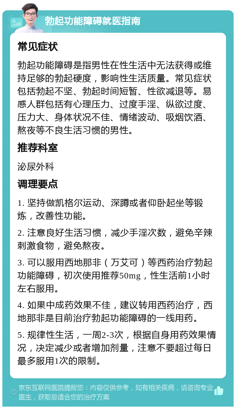 勃起功能障碍就医指南 常见症状 勃起功能障碍是指男性在性生活中无法获得或维持足够的勃起硬度，影响性生活质量。常见症状包括勃起不坚、勃起时间短暂、性欲减退等。易感人群包括有心理压力、过度手淫、纵欲过度、压力大、身体状况不佳、情绪波动、吸烟饮酒、熬夜等不良生活习惯的男性。 推荐科室 泌尿外科 调理要点 1. 坚持做凯格尔运动、深蹲或者仰卧起坐等锻炼，改善性功能。 2. 注意良好生活习惯，减少手淫次数，避免辛辣刺激食物，避免熬夜。 3. 可以服用西地那非（万艾可）等西药治疗勃起功能障碍，初次使用推荐50mg，性生活前1小时左右服用。 4. 如果中成药效果不佳，建议转用西药治疗，西地那非是目前治疗勃起功能障碍的一线用药。 5. 规律性生活，一周2-3次，根据自身用药效果情况，决定减少或者增加剂量，注意不要超过每日最多服用1次的限制。