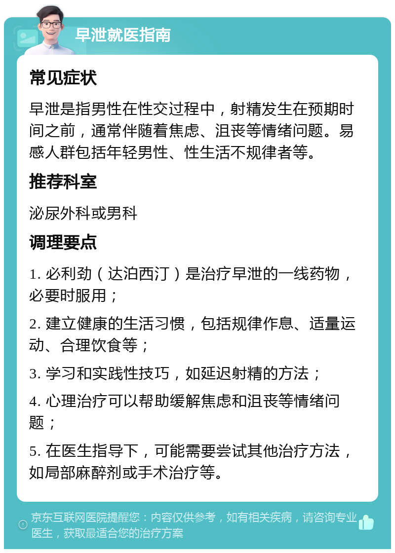 早泄就医指南 常见症状 早泄是指男性在性交过程中，射精发生在预期时间之前，通常伴随着焦虑、沮丧等情绪问题。易感人群包括年轻男性、性生活不规律者等。 推荐科室 泌尿外科或男科 调理要点 1. 必利劲（达泊西汀）是治疗早泄的一线药物，必要时服用； 2. 建立健康的生活习惯，包括规律作息、适量运动、合理饮食等； 3. 学习和实践性技巧，如延迟射精的方法； 4. 心理治疗可以帮助缓解焦虑和沮丧等情绪问题； 5. 在医生指导下，可能需要尝试其他治疗方法，如局部麻醉剂或手术治疗等。