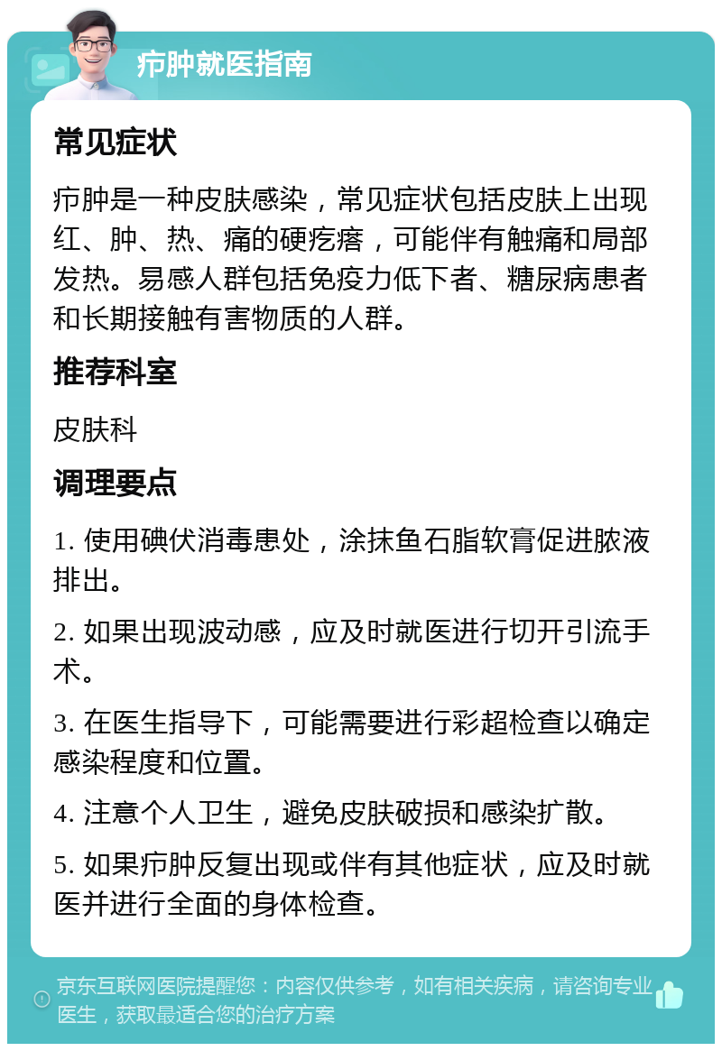 疖肿就医指南 常见症状 疖肿是一种皮肤感染，常见症状包括皮肤上出现红、肿、热、痛的硬疙瘩，可能伴有触痛和局部发热。易感人群包括免疫力低下者、糖尿病患者和长期接触有害物质的人群。 推荐科室 皮肤科 调理要点 1. 使用碘伏消毒患处，涂抹鱼石脂软膏促进脓液排出。 2. 如果出现波动感，应及时就医进行切开引流手术。 3. 在医生指导下，可能需要进行彩超检查以确定感染程度和位置。 4. 注意个人卫生，避免皮肤破损和感染扩散。 5. 如果疖肿反复出现或伴有其他症状，应及时就医并进行全面的身体检查。