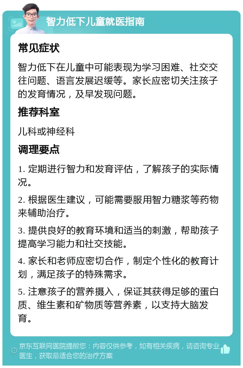 智力低下儿童就医指南 常见症状 智力低下在儿童中可能表现为学习困难、社交交往问题、语言发展迟缓等。家长应密切关注孩子的发育情况，及早发现问题。 推荐科室 儿科或神经科 调理要点 1. 定期进行智力和发育评估，了解孩子的实际情况。 2. 根据医生建议，可能需要服用智力糖浆等药物来辅助治疗。 3. 提供良好的教育环境和适当的刺激，帮助孩子提高学习能力和社交技能。 4. 家长和老师应密切合作，制定个性化的教育计划，满足孩子的特殊需求。 5. 注意孩子的营养摄入，保证其获得足够的蛋白质、维生素和矿物质等营养素，以支持大脑发育。