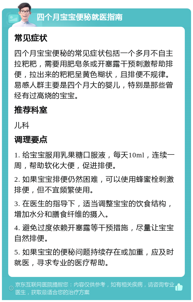 四个月宝宝便秘就医指南 常见症状 四个月宝宝便秘的常见症状包括一个多月不自主拉粑粑，需要用肥皂条或开塞露干预刺激帮助排便，拉出来的粑粑呈黄色糊状，且排便不规律。易感人群主要是四个月大的婴儿，特别是那些曾经有过高烧的宝宝。 推荐科室 儿科 调理要点 1. 给宝宝服用乳果糖口服液，每天10ml，连续一周，帮助软化大便，促进排便。 2. 如果宝宝排便仍然困难，可以使用蜂蜜栓刺激排便，但不宜频繁使用。 3. 在医生的指导下，适当调整宝宝的饮食结构，增加水分和膳食纤维的摄入。 4. 避免过度依赖开塞露等干预措施，尽量让宝宝自然排便。 5. 如果宝宝的便秘问题持续存在或加重，应及时就医，寻求专业的医疗帮助。