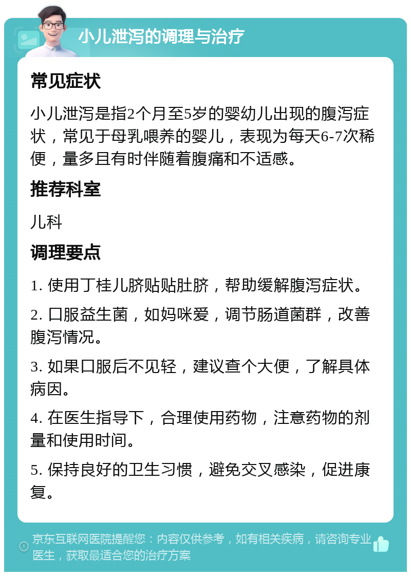 小儿泄泻的调理与治疗 常见症状 小儿泄泻是指2个月至5岁的婴幼儿出现的腹泻症状，常见于母乳喂养的婴儿，表现为每天6-7次稀便，量多且有时伴随着腹痛和不适感。 推荐科室 儿科 调理要点 1. 使用丁桂儿脐贴贴肚脐，帮助缓解腹泻症状。 2. 口服益生菌，如妈咪爱，调节肠道菌群，改善腹泻情况。 3. 如果口服后不见轻，建议查个大便，了解具体病因。 4. 在医生指导下，合理使用药物，注意药物的剂量和使用时间。 5. 保持良好的卫生习惯，避免交叉感染，促进康复。