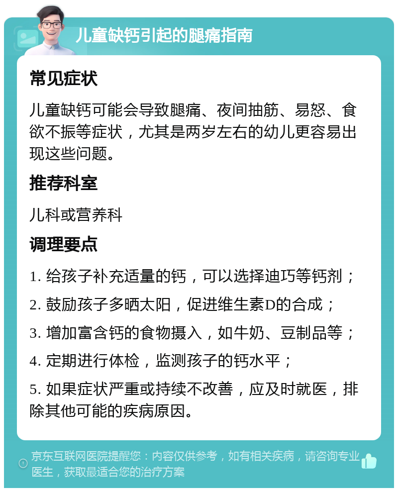 儿童缺钙引起的腿痛指南 常见症状 儿童缺钙可能会导致腿痛、夜间抽筋、易怒、食欲不振等症状，尤其是两岁左右的幼儿更容易出现这些问题。 推荐科室 儿科或营养科 调理要点 1. 给孩子补充适量的钙，可以选择迪巧等钙剂； 2. 鼓励孩子多晒太阳，促进维生素D的合成； 3. 增加富含钙的食物摄入，如牛奶、豆制品等； 4. 定期进行体检，监测孩子的钙水平； 5. 如果症状严重或持续不改善，应及时就医，排除其他可能的疾病原因。