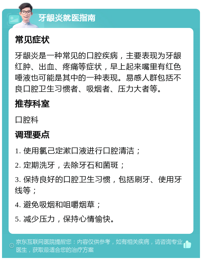 牙龈炎就医指南 常见症状 牙龈炎是一种常见的口腔疾病，主要表现为牙龈红肿、出血、疼痛等症状，早上起来嘴里有红色唾液也可能是其中的一种表现。易感人群包括不良口腔卫生习惯者、吸烟者、压力大者等。 推荐科室 口腔科 调理要点 1. 使用氯己定漱口液进行口腔清洁； 2. 定期洗牙，去除牙石和菌斑； 3. 保持良好的口腔卫生习惯，包括刷牙、使用牙线等； 4. 避免吸烟和咀嚼烟草； 5. 减少压力，保持心情愉快。