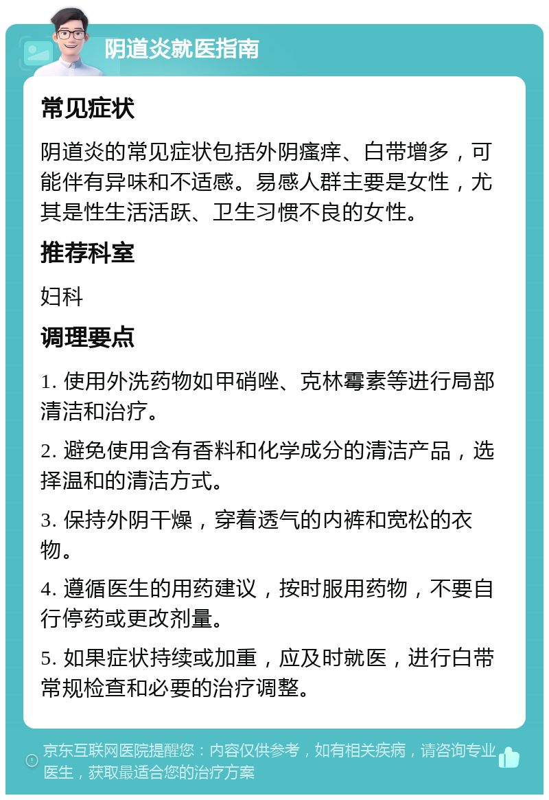 阴道炎就医指南 常见症状 阴道炎的常见症状包括外阴瘙痒、白带增多，可能伴有异味和不适感。易感人群主要是女性，尤其是性生活活跃、卫生习惯不良的女性。 推荐科室 妇科 调理要点 1. 使用外洗药物如甲硝唑、克林霉素等进行局部清洁和治疗。 2. 避免使用含有香料和化学成分的清洁产品，选择温和的清洁方式。 3. 保持外阴干燥，穿着透气的内裤和宽松的衣物。 4. 遵循医生的用药建议，按时服用药物，不要自行停药或更改剂量。 5. 如果症状持续或加重，应及时就医，进行白带常规检查和必要的治疗调整。