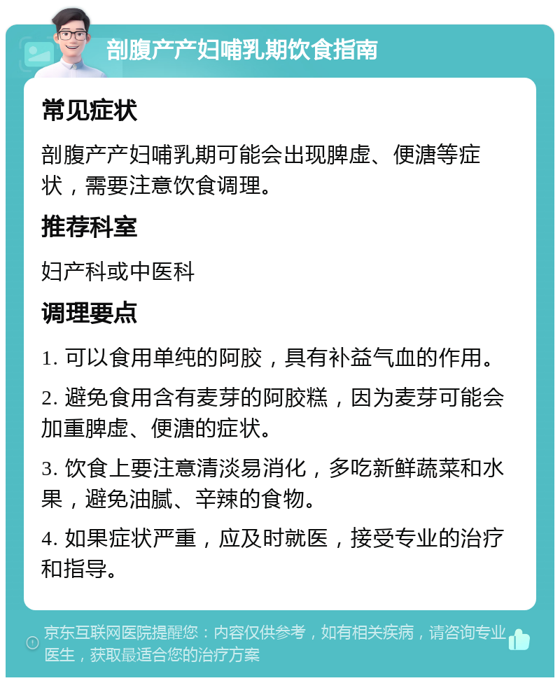 剖腹产产妇哺乳期饮食指南 常见症状 剖腹产产妇哺乳期可能会出现脾虚、便溏等症状，需要注意饮食调理。 推荐科室 妇产科或中医科 调理要点 1. 可以食用单纯的阿胶，具有补益气血的作用。 2. 避免食用含有麦芽的阿胶糕，因为麦芽可能会加重脾虚、便溏的症状。 3. 饮食上要注意清淡易消化，多吃新鲜蔬菜和水果，避免油腻、辛辣的食物。 4. 如果症状严重，应及时就医，接受专业的治疗和指导。