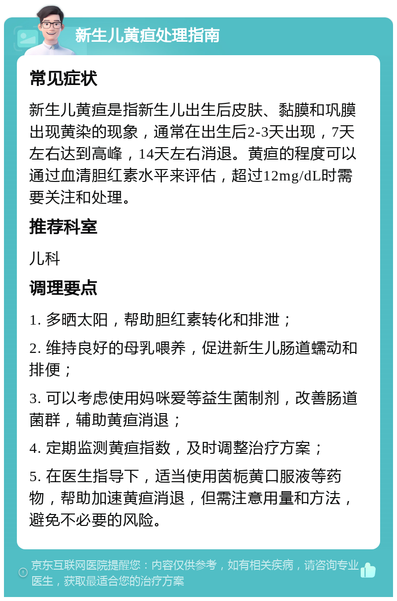 新生儿黄疸处理指南 常见症状 新生儿黄疸是指新生儿出生后皮肤、黏膜和巩膜出现黄染的现象，通常在出生后2-3天出现，7天左右达到高峰，14天左右消退。黄疸的程度可以通过血清胆红素水平来评估，超过12mg/dL时需要关注和处理。 推荐科室 儿科 调理要点 1. 多晒太阳，帮助胆红素转化和排泄； 2. 维持良好的母乳喂养，促进新生儿肠道蠕动和排便； 3. 可以考虑使用妈咪爱等益生菌制剂，改善肠道菌群，辅助黄疸消退； 4. 定期监测黄疸指数，及时调整治疗方案； 5. 在医生指导下，适当使用茵栀黄口服液等药物，帮助加速黄疸消退，但需注意用量和方法，避免不必要的风险。