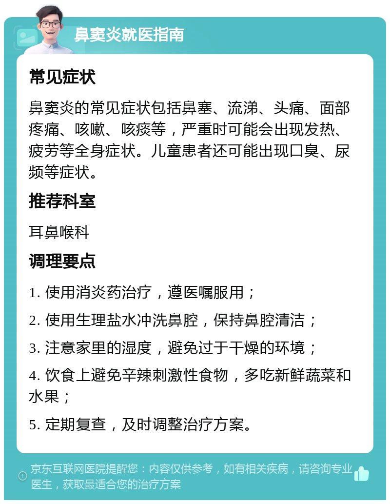 鼻窦炎就医指南 常见症状 鼻窦炎的常见症状包括鼻塞、流涕、头痛、面部疼痛、咳嗽、咳痰等，严重时可能会出现发热、疲劳等全身症状。儿童患者还可能出现口臭、尿频等症状。 推荐科室 耳鼻喉科 调理要点 1. 使用消炎药治疗，遵医嘱服用； 2. 使用生理盐水冲洗鼻腔，保持鼻腔清洁； 3. 注意家里的湿度，避免过于干燥的环境； 4. 饮食上避免辛辣刺激性食物，多吃新鲜蔬菜和水果； 5. 定期复查，及时调整治疗方案。