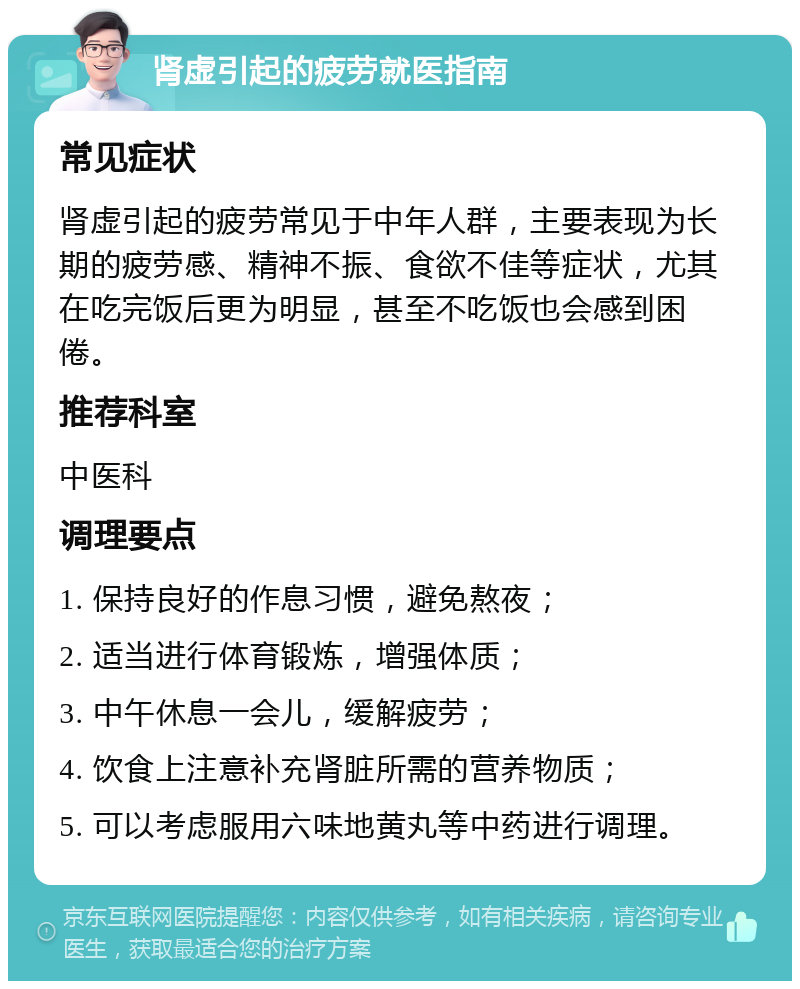 肾虚引起的疲劳就医指南 常见症状 肾虚引起的疲劳常见于中年人群，主要表现为长期的疲劳感、精神不振、食欲不佳等症状，尤其在吃完饭后更为明显，甚至不吃饭也会感到困倦。 推荐科室 中医科 调理要点 1. 保持良好的作息习惯，避免熬夜； 2. 适当进行体育锻炼，增强体质； 3. 中午休息一会儿，缓解疲劳； 4. 饮食上注意补充肾脏所需的营养物质； 5. 可以考虑服用六味地黄丸等中药进行调理。